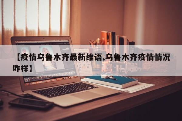 【疫情乌鲁木齐最新维语,乌鲁木齐疫情情况咋样】