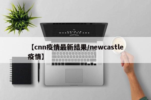 【cnn疫情最新结果/newcastle疫情】