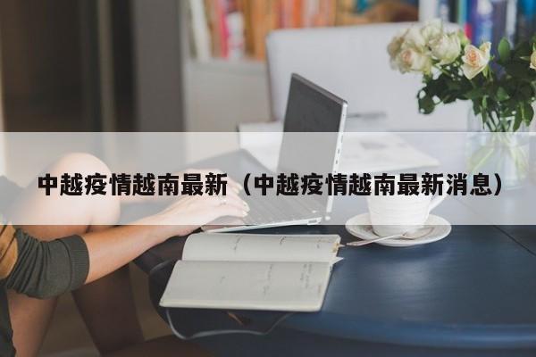中越疫情越南最新（中越疫情越南最新消息）
