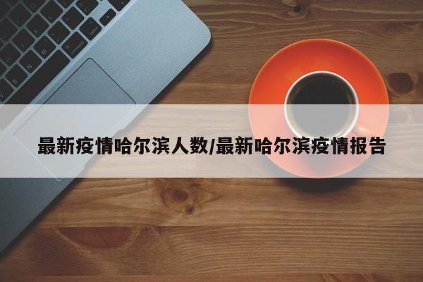 最新疫情哈尔滨人数/最新哈尔滨疫情报告