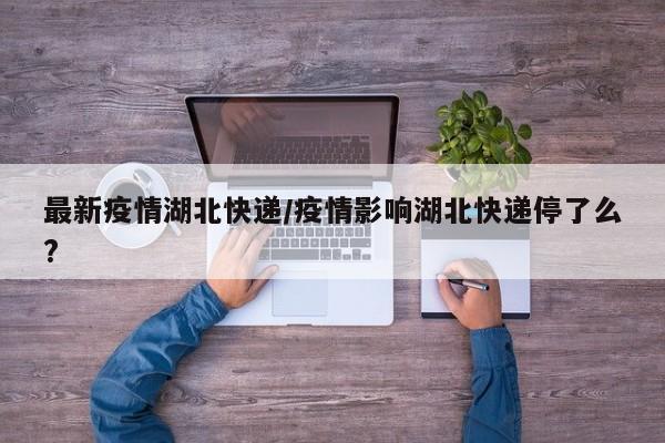 最新疫情湖北快递/疫情影响湖北快递停了么?
