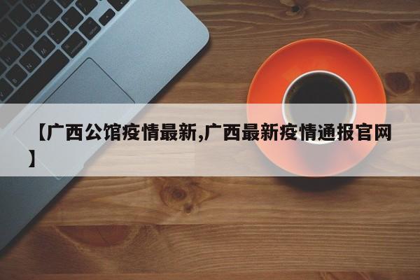 【广西公馆疫情最新,广西最新疫情通报官网】