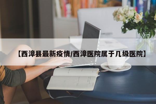 【西漳县最新疫情/西漳医院属于几级医院】