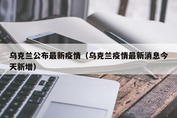 乌克兰公布最新疫情（乌克兰疫情最新消息今天新增）
