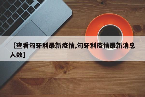 【查看匈牙利最新疫情,匈牙利疫情最新消息人数】