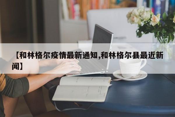 【和林格尔疫情最新通知,和林格尔县最近新闻】
