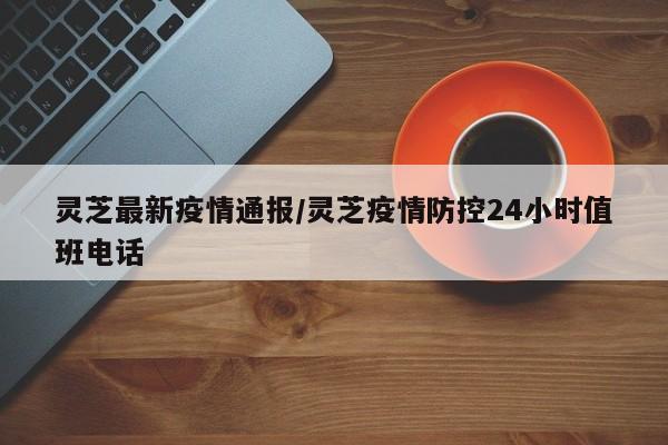 灵芝最新疫情通报/灵芝疫情防控24小时值班电话