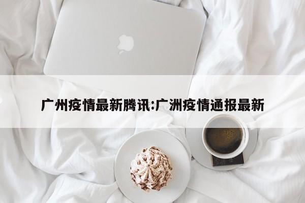 广州疫情最新腾讯:广洲疫情通报最新