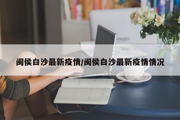 闽侯白沙最新疫情/闽侯白沙最新疫情情况