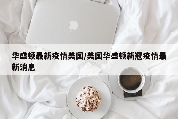 华盛顿最新疫情美国/美国华盛顿新冠疫情最新消息