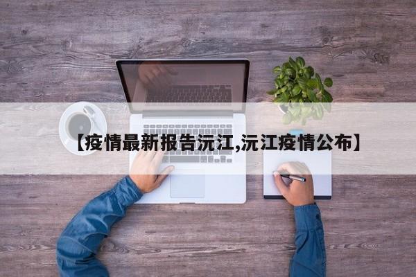 【疫情最新报告沅江,沅江疫情公布】