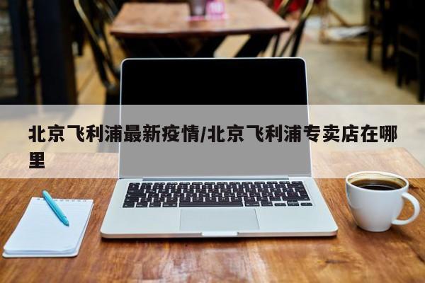 北京飞利浦最新疫情/北京飞利浦专卖店在哪里
