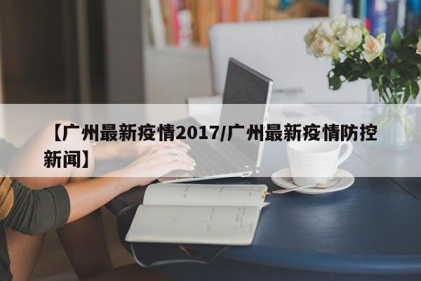【广州最新疫情2017/广州最新疫情防控新闻】