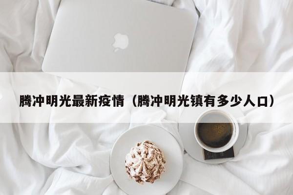 腾冲明光最新疫情（腾冲明光镇有多少人口）