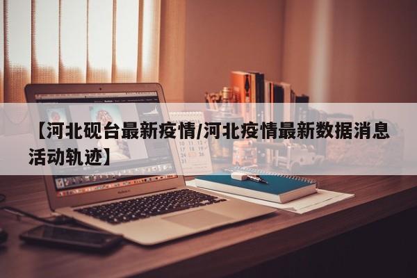 【河北砚台最新疫情/河北疫情最新数据消息活动轨迹】