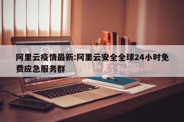 阿里云疫情最新:阿里云安全全球24小时免费应急服务群