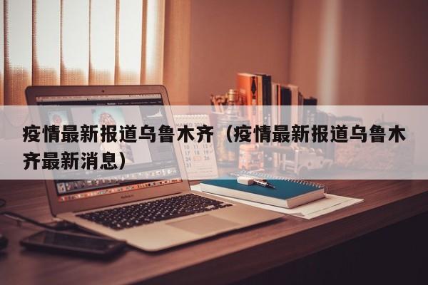 疫情最新报道乌鲁木齐（疫情最新报道乌鲁木齐最新消息）