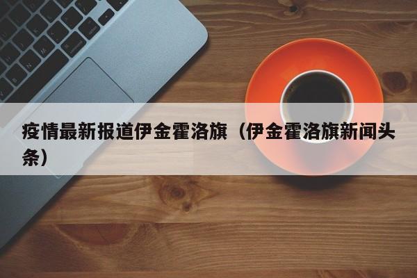 疫情最新报道伊金霍洛旗（伊金霍洛旗新闻头条）