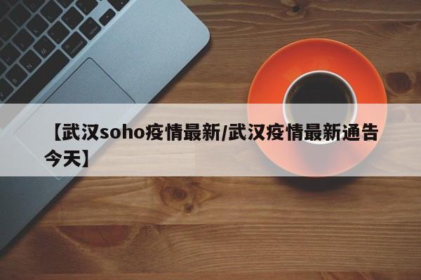 【武汉soho疫情最新/武汉疫情最新通告今天】