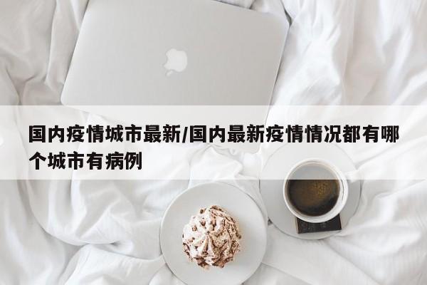 国内疫情城市最新/国内最新疫情情况都有哪个城市有病例
