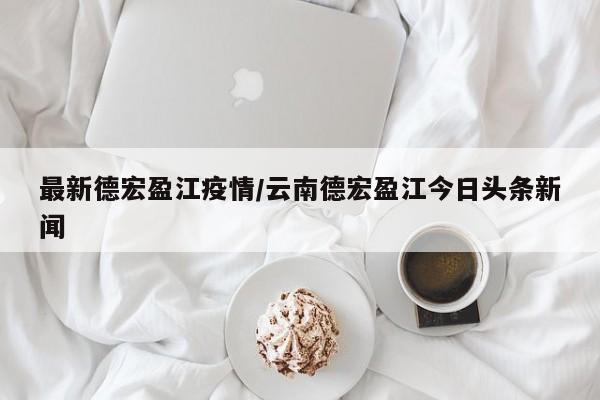 最新德宏盈江疫情/云南德宏盈江今日头条新闻