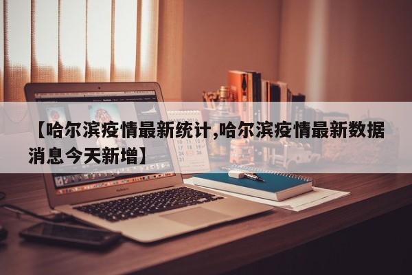 【哈尔滨疫情最新统计,哈尔滨疫情最新数据消息今天新增】