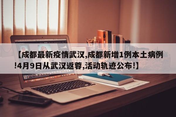 【成都最新疫情武汉,成都新增1例本土病例!4月9日从武汉返蓉,活动轨迹公布!】