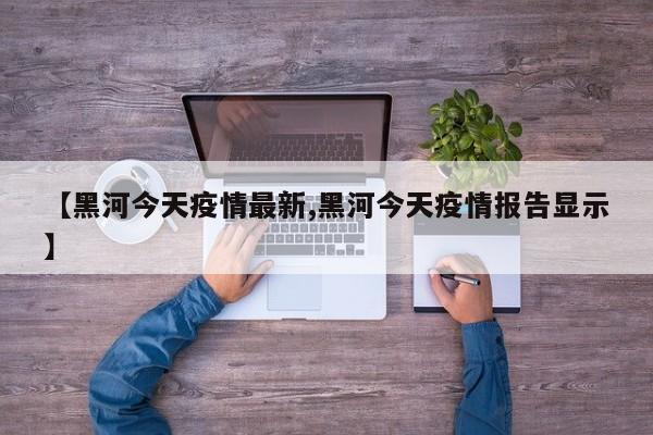 【黑河今天疫情最新,黑河今天疫情报告显示】