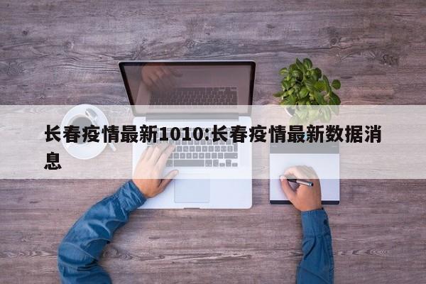 长春疫情最新1010:长春疫情最新数据消息