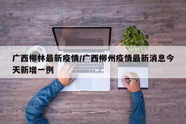 广西柳林最新疫情/广西柳州疫情最新消息今天新增一例